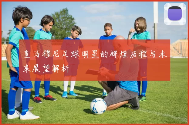 皇马穆尼足球明星的辉煌历程与未来展望解析
