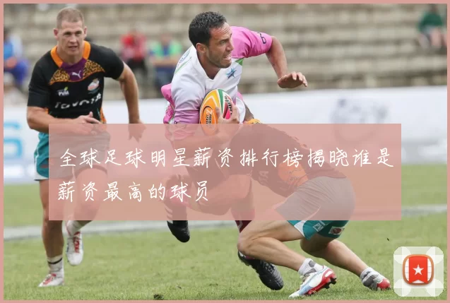 全球足球明星薪资排行榜揭晓谁是薪资最高的球员