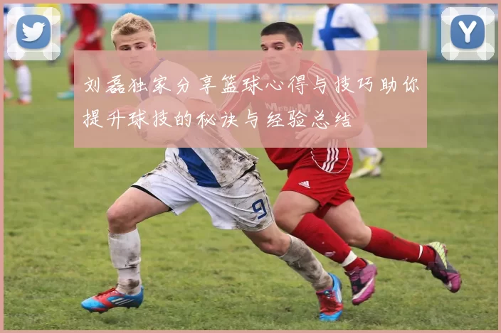 刘磊独家分享篮球心得与技巧助你提升球技的秘诀与经验总结