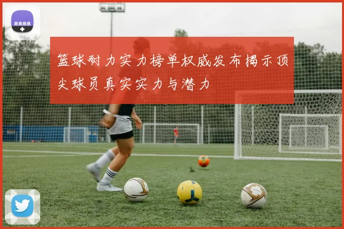 篮球耐力实力榜单权威发布揭示顶尖球员真实实力与潜力