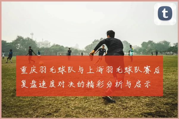 重庆羽毛球队与上海羽毛球队赛后复盘速度对决的精彩分析与启示