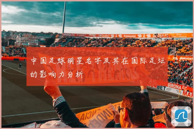 中国足球明星名字及其在国际足坛的影响力分析