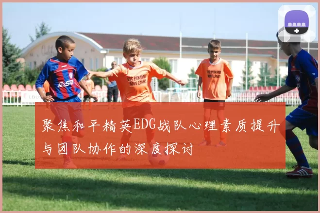 聚焦和平精英EDG战队心理素质提升与团队协作的深度探讨