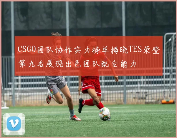 CSGO团队协作实力榜单揭晓TES荣登第九名展现出色团队配合能力