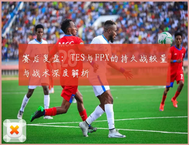 赛后复盘：TES与FPX的持久战较量与战术深度解析