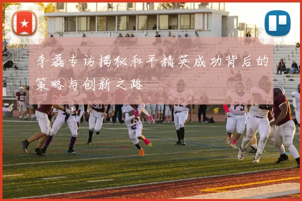 李磊专访揭秘和平精英成功背后的策略与创新之路