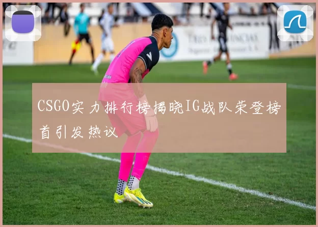 CSGO实力排行榜揭晓IG战队荣登榜首引发热议