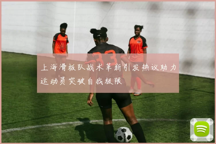 上海滑板队战术革新引发热议助力运动员突破自我极限