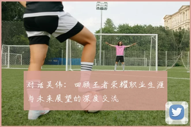 对话吴伟：回顾王者荣耀职业生涯与未来展望的深度交流