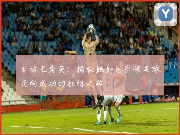 专访王秀英：揭秘她如何引领足球走向成功的独特之路
