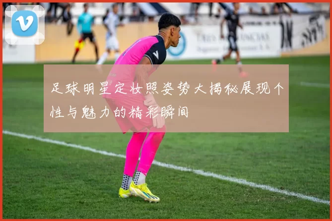 足球明星定妆照姿势大揭秘展现个性与魅力的精彩瞬间