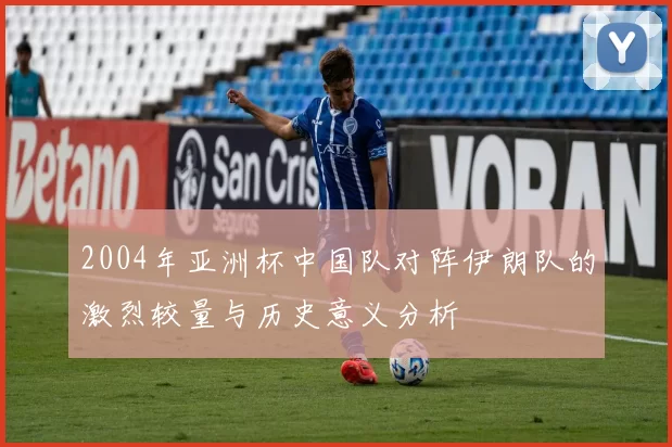 2004年亚洲杯中国队对阵伊朗队的激烈较量与历史意义分析