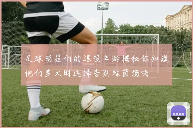 足球明星们的退役年龄揭秘你知道他们多大时选择告别绿茵场吗