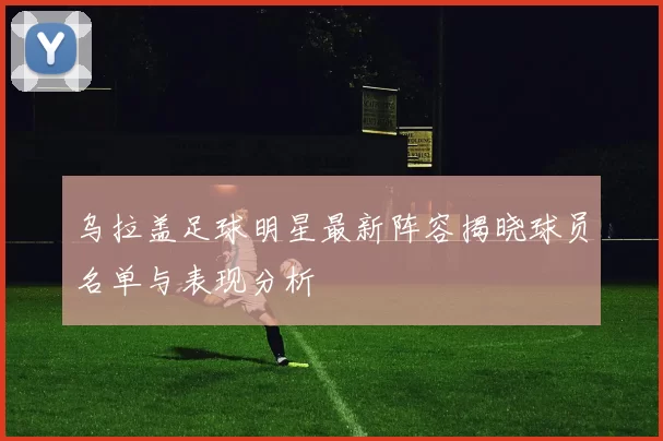 乌拉盖足球明星最新阵容揭晓球员名单与表现分析
