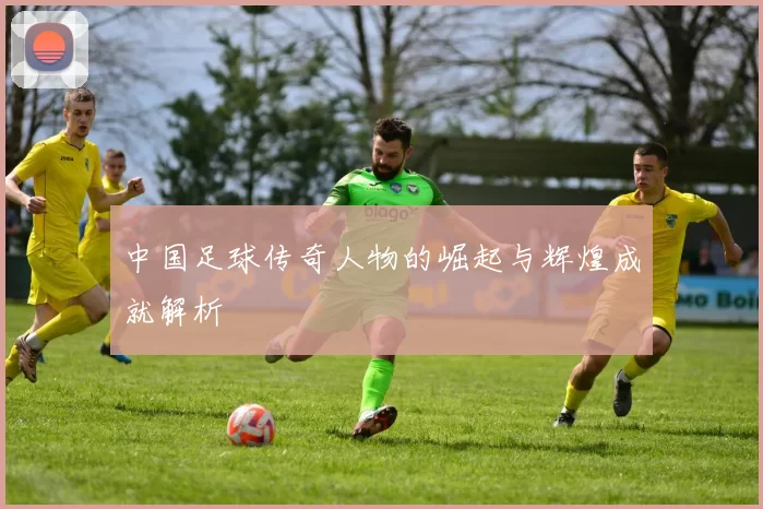 中国足球传奇人物的崛起与辉煌成就解析