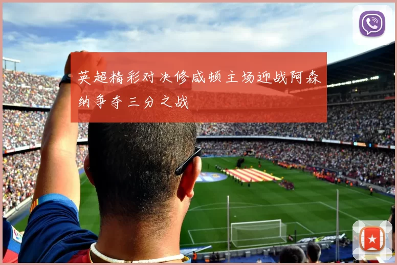 英超精彩对决修咸顿主场迎战阿森纳争夺三分之战