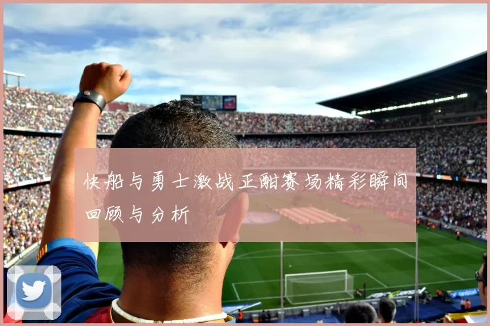 快船与勇士激战正酣赛场精彩瞬间回顾与分析