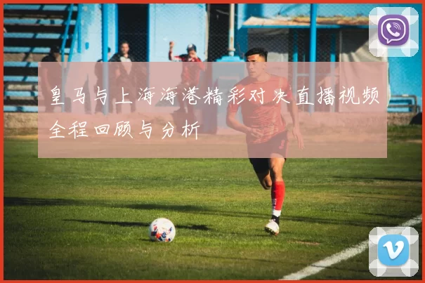 皇马与上海海港精彩对决直播视频全程回顾与分析