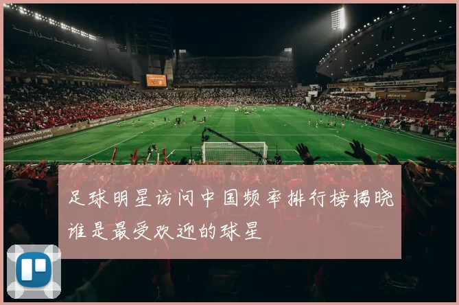 足球明星访问中国频率排行榜揭晓谁是最受欢迎的球星