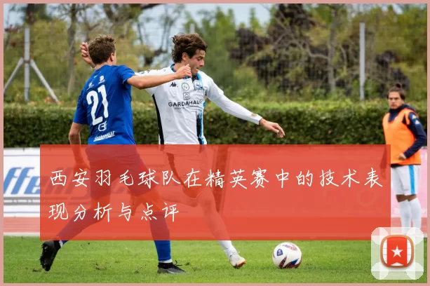 西安羽毛球队在精英赛中的技术表现分析与点评