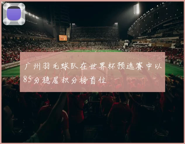 广州羽毛球队在世界杯预选赛中以85分稳居积分榜首位