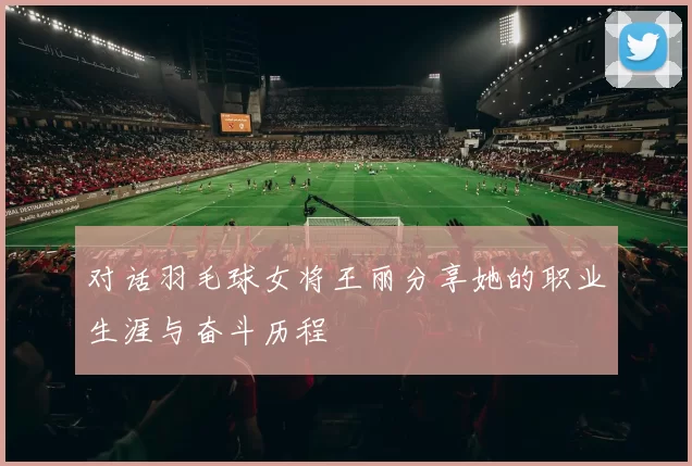 对话羽毛球女将王丽分享她的职业生涯与奋斗历程