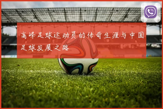 高峰足球运动员的传奇生涯与中国足球发展之路