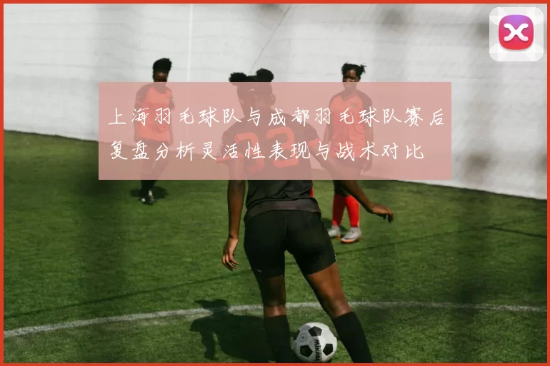 上海羽毛球队与成都羽毛球队赛后复盘分析灵活性表现与战术对比