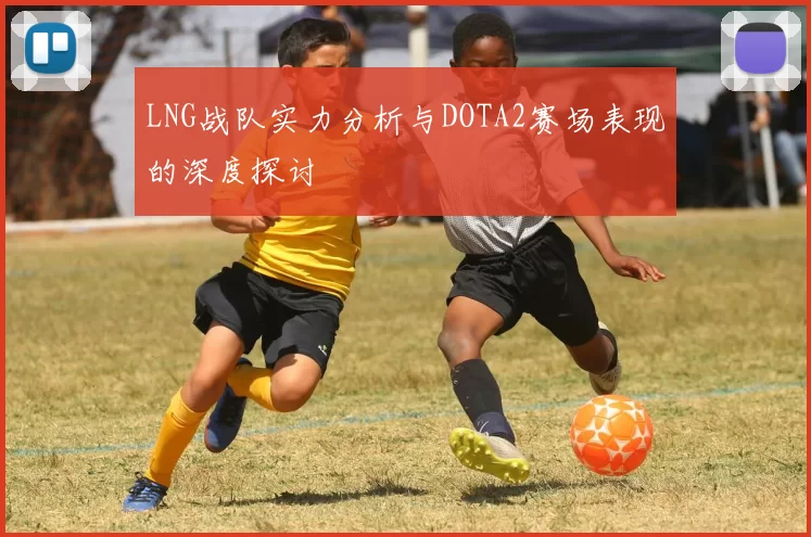 LNG战队实力分析与DOTA2赛场表现的深度探讨