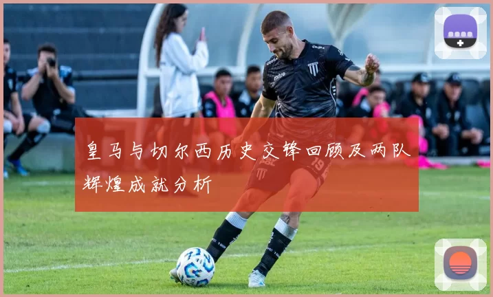 皇马与切尔西历史交锋回顾及两队辉煌成就分析