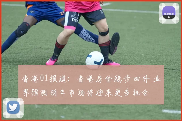 香港01报道：香港房价稳步回升 业界预测明年市场将迎来更多机会