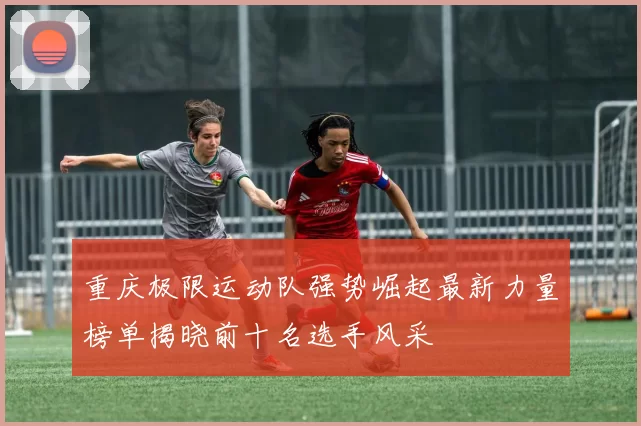 重庆极限运动队强势崛起最新力量榜单揭晓前十名选手风采