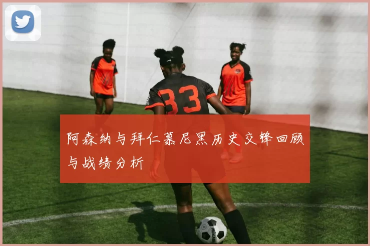 阿森纳与拜仁慕尼黑历史交锋回顾与战绩分析