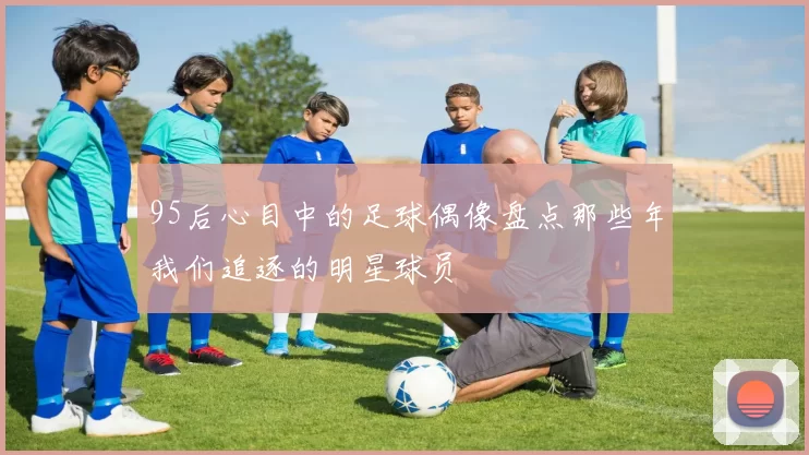 95后心目中的足球偶像盘点那些年我们追逐的明星球员