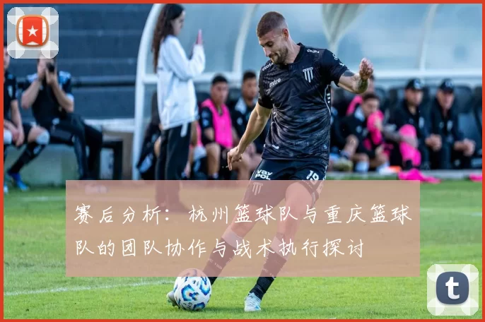 赛后分析：杭州篮球队与重庆篮球队的团队协作与战术执行探讨