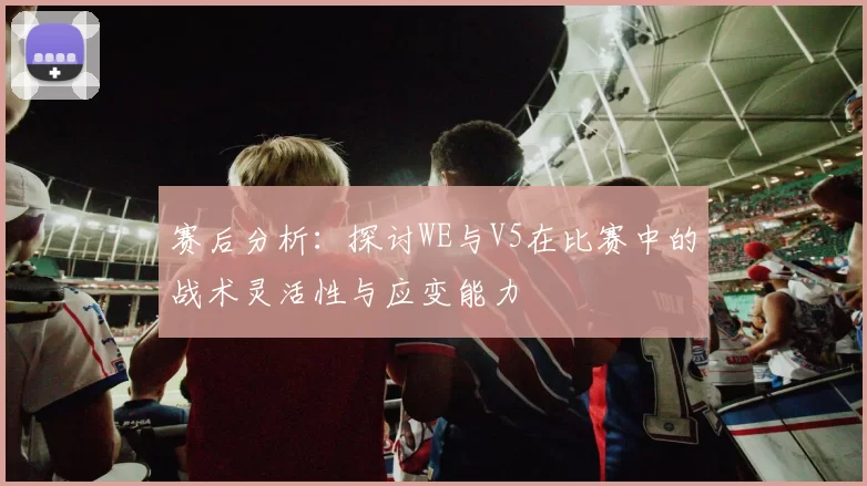 赛后分析：探讨WE与V5在比赛中的战术灵活性与应变能力