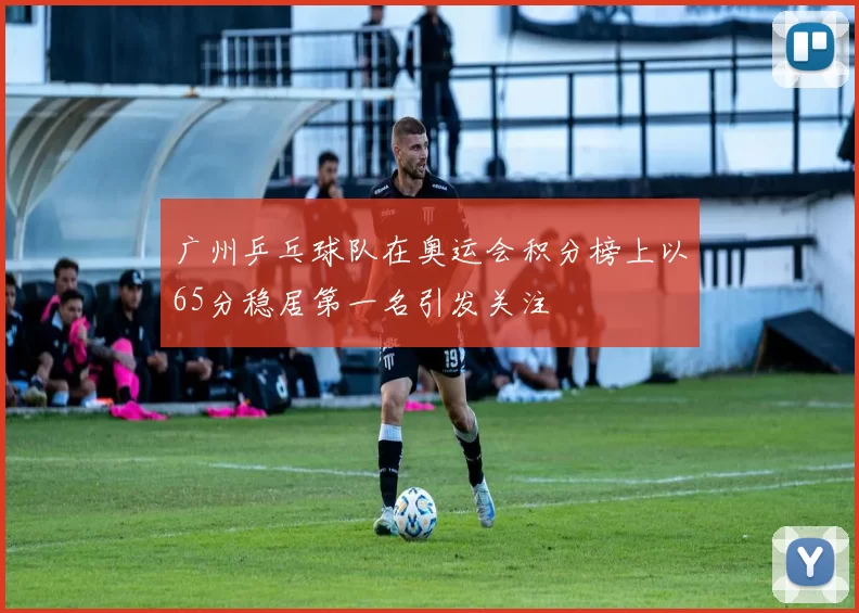 广州乒乓球队在奥运会积分榜上以65分稳居第一名引发关注