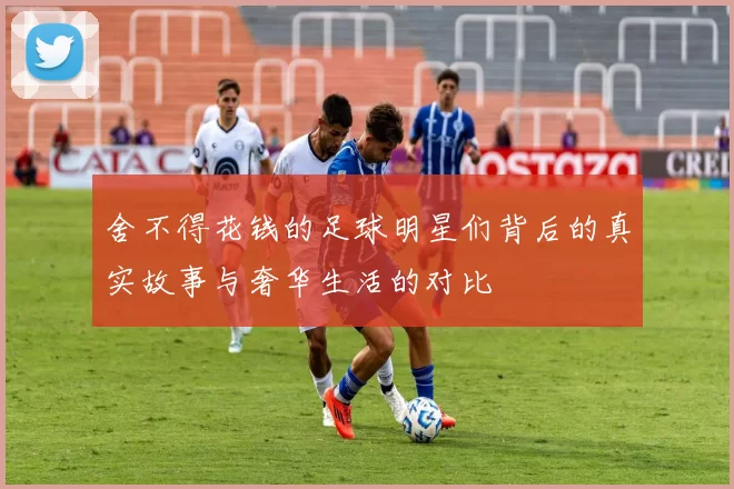 舍不得花钱的足球明星们背后的真实故事与奢华生活的对比