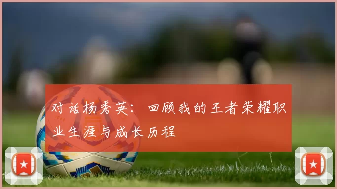 对话杨秀英：回顾我的王者荣耀职业生涯与成长历程