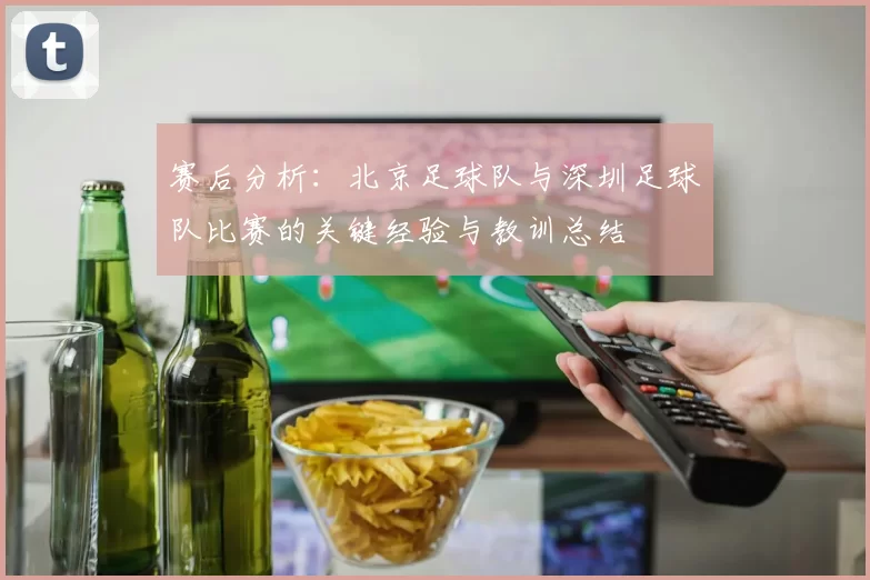 赛后分析：北京足球队与深圳足球队比赛的关键经验与教训总结