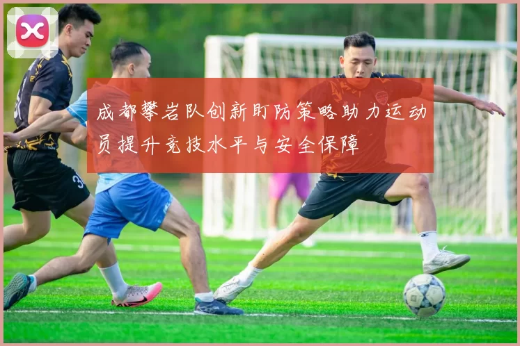 成都攀岩队创新盯防策略助力运动员提升竞技水平与安全保障