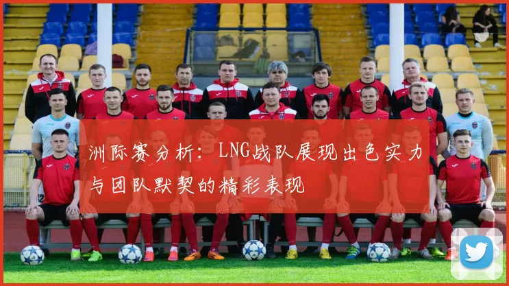 洲际赛分析：LNG战队展现出色实力与团队默契的精彩表现
