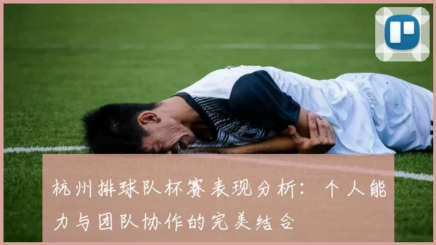 杭州排球队杯赛表现分析：个人能力与团队协作的完美结合
