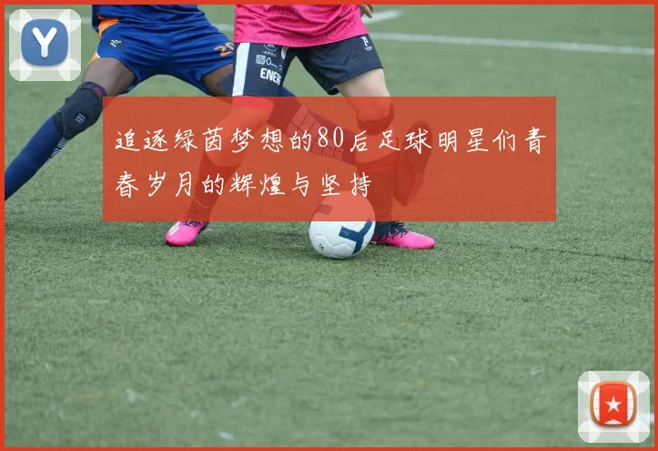 追逐绿茵梦想的80后足球明星们青春岁月的辉煌与坚持