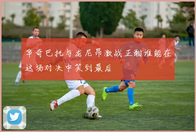 华奇巴托与龙尼昂激战正酣谁能在这场对决中笑到最后