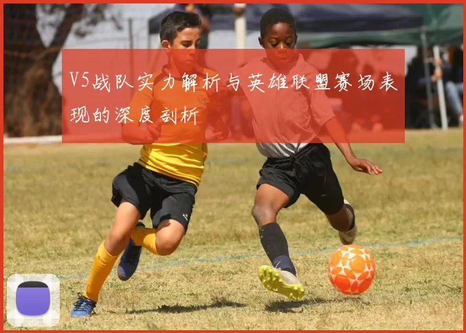V5战队实力解析与英雄联盟赛场表现的深度剖析