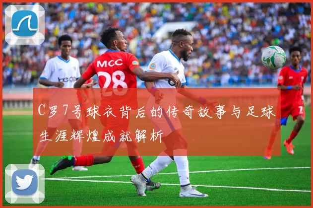 C罗7号球衣背后的传奇故事与足球生涯辉煌成就解析