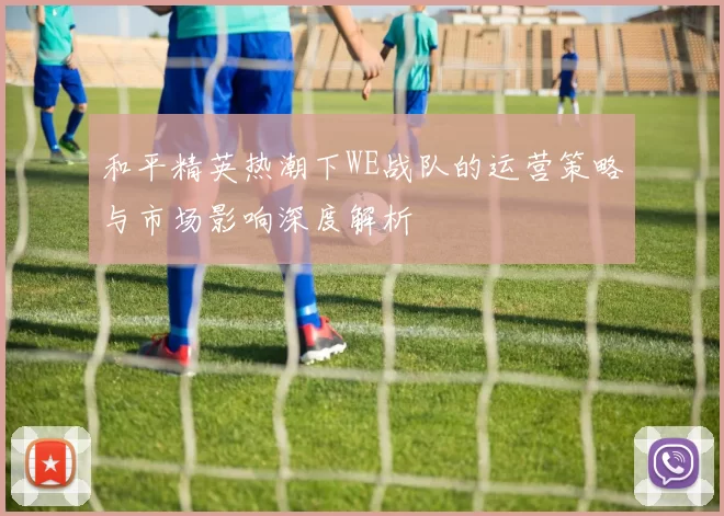 和平精英热潮下WE战队的运营策略与市场影响深度解析
