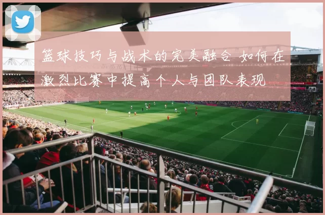 篮球技巧与战术的完美融合 如何在激烈比赛中提高个人与团队表现