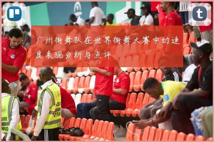 广州街舞队在世界街舞大赛中的速度表现分析与点评